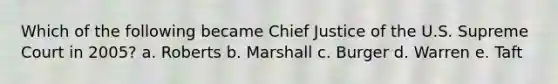 Which of the following became Chief Justice of the U.S. Supreme Court in 2005? a. Roberts b. Marshall c. Burger d. Warren e. Taft