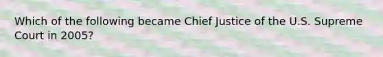 Which of the following became Chief Justice of the U.S. Supreme Court in 2005?