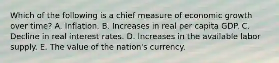 Which of the following is a chief measure of economic growth over time? A. Inflation. B. Increases in real per capita GDP. C. Decline in real interest rates. D. Increases in the available labor supply. E. The value of the nation's currency.