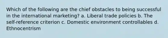 Which of the following are the chief obstacles to being successful in the international marketing? a. Liberal trade policies b. The self-reference criterion c. Domestic environment controllables d. Ethnocentrism