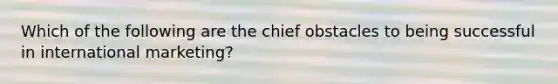 Which of the following are the chief obstacles to being successful in international marketing?