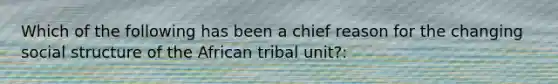 Which of the following has been a chief reason for the changing social structure of the African tribal unit?: