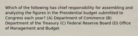 Which of the following has chief responsibility for assembling and analyzing the figures in the Presidential budget submitted to Congress each year? (A) Department of Commerce (B) Department of the Treasury (C) Federal Reserve Board (D) Office of Management and Budget