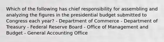 Which of the following has chief responsibility for assembling and analyzing the figures in the presidential budget submitted to Congress each year? - Department of Commerce - Department of Treasury - Federal Reserve Board - Office of Management and Budget - General Accounting Office