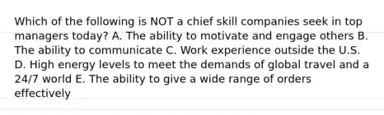 Which of the following is NOT a chief skill companies seek in top managers today? A. The ability to motivate and engage others B. The ability to communicate C. Work experience outside the U.S. D. High energy levels to meet the demands of global travel and a 24/7 world E. The ability to give a wide range of orders effectively