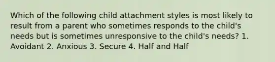 Which of the following child attachment styles is most likely to result from a parent who sometimes responds to the child's needs but is sometimes unresponsive to the child's needs? 1. Avoidant 2. Anxious 3. Secure 4. Half and Half