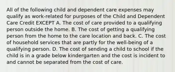 All of the following child and dependent care expenses may qualify as work-related for purposes of the Child and Dependent Care Credit EXCEPT A. The cost of care provided to a qualifying person outside the home. B. The cost of getting a qualifying person from the home to the care location and back. C. The cost of household services that are partly for the well-being of a qualifying person. D. The cost of sending a child to school if the child is in a grade below kindergarten and the cost is incident to and cannot be separated from the cost of care.