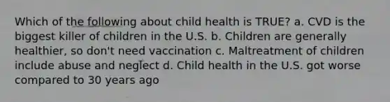 Which of the following about child health is TRUE? a. CVD is the biggest killer of children in the U.S. b. Children are generally healthier, so don't need vaccination c. Maltreatment of children include abuse and neglect d. Child health in the U.S. got worse compared to 30 years ago