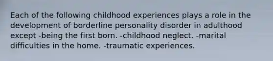 Each of the following childhood experiences plays a role in the development of borderline personality disorder in adulthood except -being the first born. -childhood neglect. -marital difficulties in the home. -traumatic experiences.