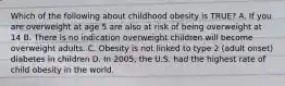 Which of the following about childhood obesity is TRUE? A. If you are overweight at age 5 are also at risk of being overweight at 14 B. There is no indication overweight children will become overweight adults. C. Obesity is not linked to type 2 (adult onset) diabetes in children D. In 2005, the U.S. had the highest rate of child obesity in the world.