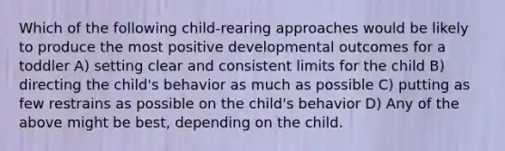 Which of the following child-rearing approaches would be likely to produce the most positive developmental outcomes for a toddler A) setting clear and consistent limits for the child B) directing the child's behavior as much as possible C) putting as few restrains as possible on the child's behavior D) Any of the above might be best, depending on the child.