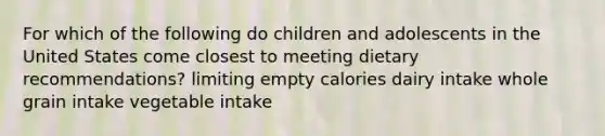 For which of the following do children and adolescents in the United States come closest to meeting dietary recommendations? limiting empty calories dairy intake whole grain intake vegetable intake