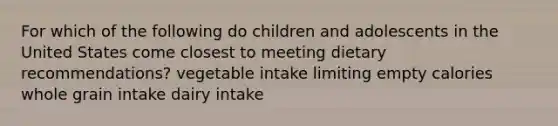 For which of the following do children and adolescents in the United States come closest to meeting dietary recommendations? vegetable intake limiting empty calories whole grain intake dairy intake