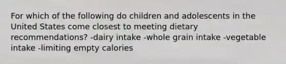 For which of the following do children and adolescents in the United States come closest to meeting dietary recommendations? -dairy intake -whole grain intake -vegetable intake -limiting empty calories