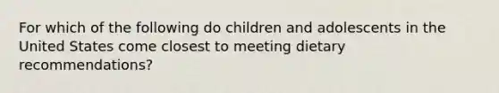 For which of the following do children and adolescents in the United States come closest to meeting dietary recommendations?