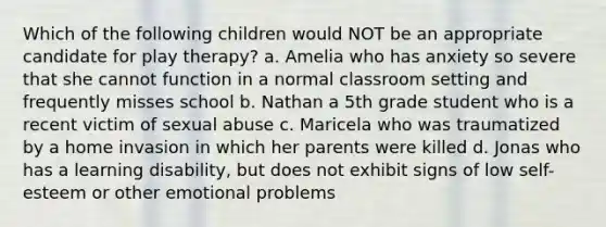 Which of the following children would NOT be an appropriate candidate for play therapy? a. Amelia who has anxiety so severe that she cannot function in a normal classroom setting and frequently misses school b. Nathan a 5th grade student who is a recent victim of sexual abuse c. Maricela who was traumatized by a home invasion in which her parents were killed d. Jonas who has a learning disability, but does not exhibit signs of low self-esteem or other emotional problems