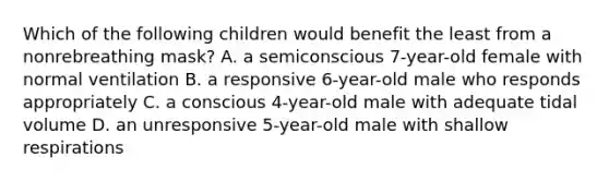 Which of the following children would benefit the least from a nonrebreathing mask? A. a semiconscious 7-year-old female with normal ventilation B. a responsive 6-year-old male who responds appropriately C. a conscious 4-year-old male with adequate tidal volume D. an unresponsive 5-year-old male with shallow respirations