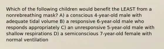 Which of the following children would benefit the LEAST from a nonrebreathing mask? A) a conscious 4-year-old male with adequate tidal volume B) a responsive 6-year-old male who responds appropriately C) an unresponsive 5-year-old male with shallow respirations D) a semiconscious 7-year-old female with normal ventilation