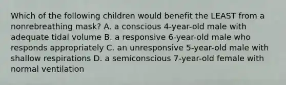 Which of the following children would benefit the LEAST from a nonrebreathing mask? A. a conscious 4-year-old male with adequate tidal volume B. a responsive 6-year-old male who responds appropriately C. an unresponsive 5-year-old male with shallow respirations D. a semiconscious 7-year-old female with normal ventilation