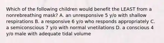 Which of the following children would benefit the LEAST from a nonrebreathing mask? A. an unresponsive 5 y/o with shallow respirations B. a responsive 6 y/o who responds appropriately C. a semiconscious 7 y/o with normal vnetilations D. a conscious 4 y/o male with adequate tidal volume