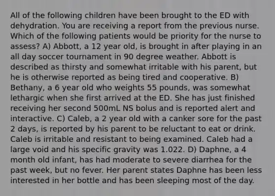 All of the following children have been brought to the ED with dehydration. You are receiving a report from the previous nurse. Which of the following patients would be priority for the nurse to assess? A) Abbott, a 12 year old, is brought in after playing in an all day soccer tournament in 90 degree weather. Abbott is described as thirsty and somewhat irritable with his parent, but he is otherwise reported as being tired and cooperative. B) Bethany, a 6 year old who weights 55 pounds, was somewhat lethargic when she first arrived at the ED. She has just finished receiving her second 500mL NS bolus and is reported alert and interactive. C) Caleb, a 2 year old with a canker sore for the past 2 days, is reported by his parent to be reluctant to eat or drink. Caleb is irritable and resistant to being examined. Caleb had a large void and his specific gravity was 1.022. D) Daphne, a 4 month old infant, has had moderate to severe diarrhea for the past week, but no fever. Her parent states Daphne has been less interested in her bottle and has been sleeping most of the day.