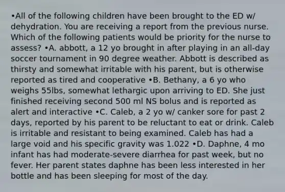 •All of the following children have been brought to the ED w/ dehydration. You are receiving a report from the previous nurse. Which of the following patients would be priority for the nurse to assess? •A. abbott, a 12 yo brought in after playing in an all-day soccer tournament in 90 degree weather. Abbott is described as thirsty and somewhat irritable with his parent, but is otherwise reported as tired and cooperative •B. Bethany, a 6 yo who weighs 55lbs, somewhat lethargic upon arriving to ED. She just finished receiving second 500 ml NS bolus and is reported as alert and interactive •C. Caleb, a 2 yo w/ canker sore for past 2 days, reported by his parent to be reluctant to eat or drink. Caleb is irritable and resistant to being examined. Caleb has had a large void and his specific gravity was 1.022 •D. Daphne, 4 mo infant has had moderate-severe diarrhea for past week, but no fever. Her parent states daphne has been less interested in her bottle and has been sleeping for most of the day.