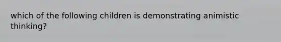 which of the following children is demonstrating animistic thinking?