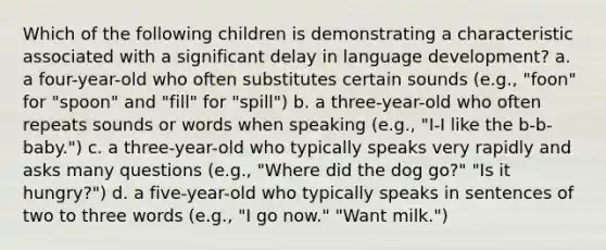 Which of the following children is demonstrating a characteristic associated with a significant delay in language development? a. a four-year-old who often substitutes certain sounds (e.g., "foon" for "spoon" and "fill" for "spill") b. a three-year-old who often repeats sounds or words when speaking (e.g., "I-I like the b-b-baby.") c. a three-year-old who typically speaks very rapidly and asks many questions (e.g., "Where did the dog go?" "Is it hungry?") d. a five-year-old who typically speaks in sentences of two to three words (e.g., "I go now." "Want milk.")