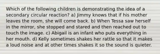 Which of the following children is demonstrating the idea of a secondary circular reaction? a) Jimmy knows that if his mother leaves the room, she will come back. b) When Tessa saw herself in the mirror, she stopped and stared and then reached out to touch the image. c) Abigail is an infant who puts everything in her mouth. d) Kelly sometimes shakes her rattle so that it makes a loud noise and at other times shakes it so the sound is quieter.