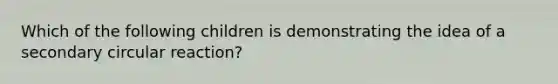 Which of the following children is demonstrating the idea of a secondary circular reaction?