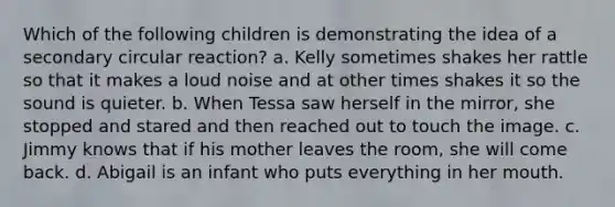 Which of the following children is demonstrating the idea of a secondary circular reaction? a. Kelly sometimes shakes her rattle so that it makes a loud noise and at other times shakes it so the sound is quieter. b. When Tessa saw herself in the mirror, she stopped and stared and then reached out to touch the image. c. Jimmy knows that if his mother leaves the room, she will come back. d. Abigail is an infant who puts everything in her mouth.