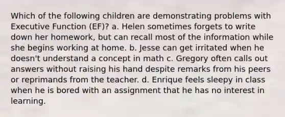 Which of the following children are demonstrating problems with Executive Function (EF)? a. Helen sometimes forgets to write down her homework, but can recall most of the information while she begins working at home. b. Jesse can get irritated when he doesn't understand a concept in math c. Gregory often calls out answers without raising his hand despite remarks from his peers or reprimands from the teacher. d. Enrique feels sleepy in class when he is bored with an assignment that he has no interest in learning.