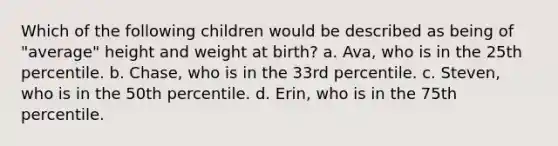 Which of the following children would be described as being of "average" height and weight at birth? a. Ava, who is in the 25th percentile. b. Chase, who is in the 33rd percentile. c. Steven, who is in the 50th percentile. d. Erin, who is in the 75th percentile.