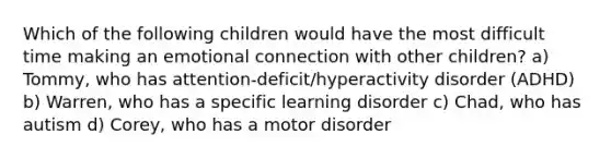 Which of the following children would have the most difficult time making an emotional connection with other children? a) Tommy, who has attention-deficit/hyperactivity disorder (ADHD) b) Warren, who has a specific learning disorder c) Chad, who has autism d) Corey, who has a motor disorder