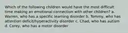 Which of the following children would have the most difficult time making an emotional connection with other children? a. Warren, who has a specific learning disorder b. Tommy, who has attention deficit/hyperactivity disorder c. Chad, who has autism d. Corey, who has a motor disorder