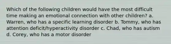 Which of the following children would have the most difficult time making an emotional connection with other children? a. Warren, who has a specific learning disorder b. Tommy, who has attention deficit/hyperactivity disorder c. Chad, who has autism d. Corey, who has a motor disorder