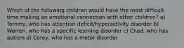 Which of the following children would have the most difficult time making an emotional connection with other children? a) Tommy, who has attention deficit/hyperactivity disorder b) Warren, who has a specific learning disorder c) Chad, who has autism d) Corey, who has a motor disorder