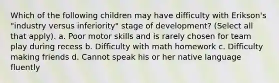 Which of the following children may have difficulty with Erikson's "industry versus inferiority" stage of development? (Select all that apply). a. Poor motor skills and is rarely chosen for team play during recess b. Difficulty with math homework c. Difficulty making friends d. Cannot speak his or her native language fluently