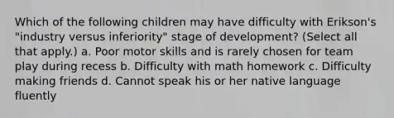 Which of the following children may have difficulty with Erikson's "industry versus inferiority" stage of development? (Select all that apply.) a. Poor motor skills and is rarely chosen for team play during recess b. Difficulty with math homework c. Difficulty making friends d. Cannot speak his or her native language fluently