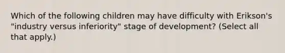 Which of the following children may have difficulty with Erikson's "industry versus inferiority" stage of development? (Select all that apply.)