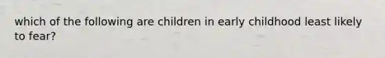 which of the following are children in early childhood least likely to fear?