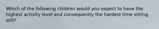 Which of the following children would you expect to have the highest activity level and consequently the hardest time sitting still?