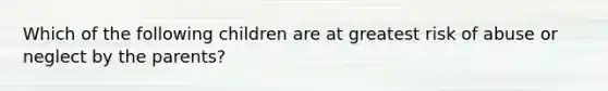 Which of the following children are at greatest risk of abuse or neglect by the parents?