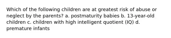 Which of the following children are at greatest risk of abuse or neglect by the parents? a. postmaturity babies b. 13-year-old children c. children with high intelligent quotient (IQ) d. premature infants