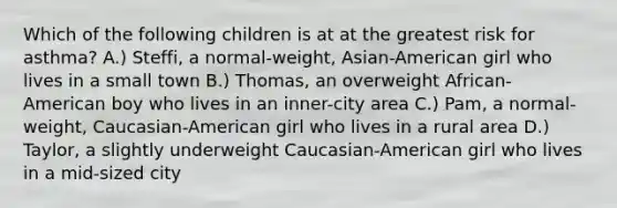 Which of the following children is at at the greatest risk for asthma? A.) Steffi, a normal-weight, Asian-American girl who lives in a small town B.) Thomas, an overweight African-American boy who lives in an inner-city area C.) Pam, a normal-weight, Caucasian-American girl who lives in a rural area D.) Taylor, a slightly underweight Caucasian-American girl who lives in a mid-sized city