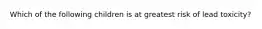 Which of the following children is at greatest risk of lead toxicity?