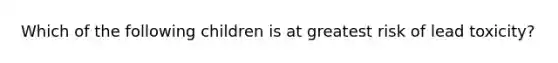 Which of the following children is at greatest risk of lead toxicity?