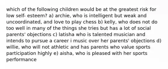 which of the following children would be at the greatest risk for low self- esteem? a) archie, who is intelligent but weak and uncoordinated, and love to play chess b) kelly, who does not do too well in many of the things she tries but has a lot of social parents' objections c) latisha who is talented musician and intends to pursue a career i music over her parents' objections d) willie, who will not athletic and has parents who value sports participation highly e) aisha, who is pleased with her sports performance