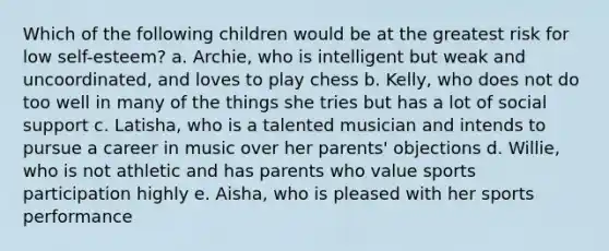 Which of the following children would be at the greatest risk for low self-esteem? a. Archie, who is intelligent but weak and uncoordinated, and loves to play chess b. Kelly, who does not do too well in many of the things she tries but has a lot of social support c. Latisha, who is a talented musician and intends to pursue a career in music over her parents' objections d. Willie, who is not athletic and has parents who value sports participation highly e. Aisha, who is pleased with her sports performance