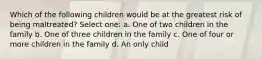 Which of the following children would be at the greatest risk of being maltreated? Select one: a. One of two children in the family b. One of three children in the family c. One of four or more children in the family d. An only child